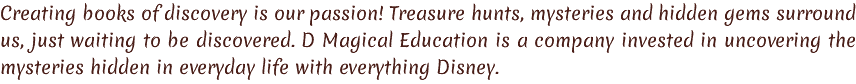 Creating books of discovery is our passion! Treasure hunts, mysteries and hidden gems surround us, just waiting to be discovered. D Magical Education is a company invested in uncovering the mysteries hidden in everyday life with everything Disney. 